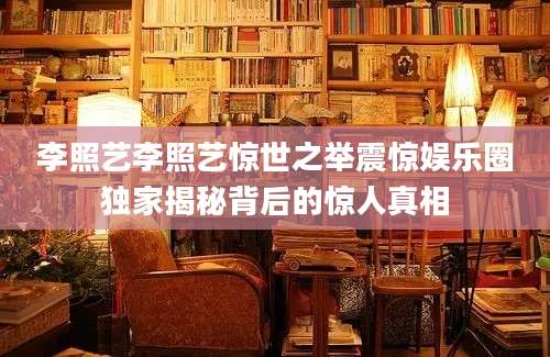 李照艺李照艺惊世之举震惊娱乐圈独家揭秘背后的惊人真相