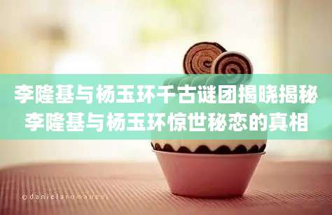 李隆基与杨玉环千古谜团揭晓揭秘李隆基与杨玉环惊世秘恋的真相