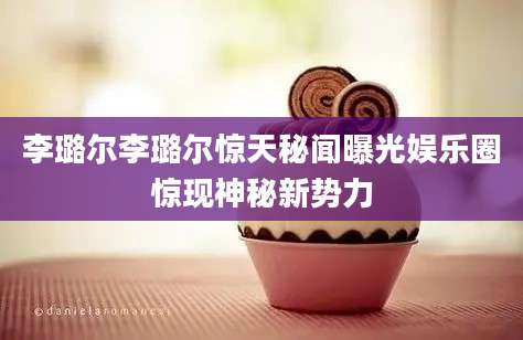 李璐尔李璐尔惊天秘闻曝光娱乐圈惊现神秘新势力