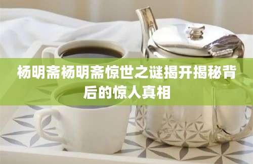 杨明斋杨明斋惊世之谜揭开揭秘背后的惊人真相