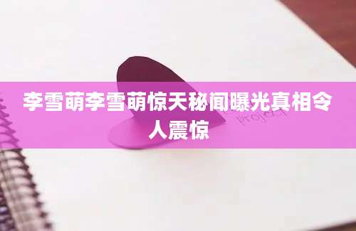 李雪萌李雪萌惊天秘闻曝光真相令人震惊