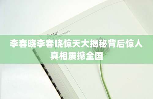 李春晓李春晓惊天大揭秘背后惊人真相震撼全国