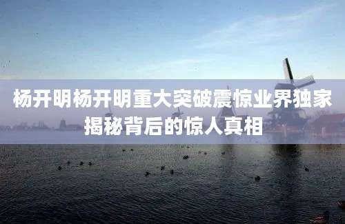 杨开明杨开明重大突破震惊业界独家揭秘背后的惊人真相