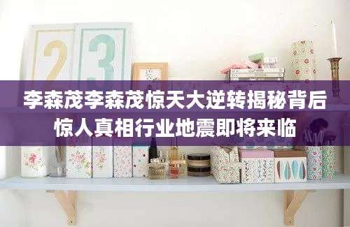 李森茂李森茂惊天大逆转揭秘背后惊人真相行业地震即将来临