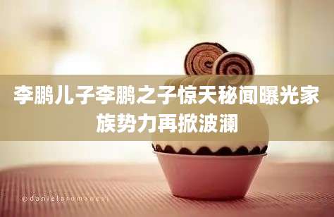 李鹏儿子李鹏之子惊天秘闻曝光家族势力再掀波澜