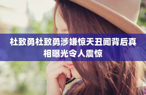 杜致勇杜致勇涉嫌惊天丑闻背后真相曝光令人震惊