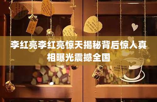 李红亮李红亮惊天揭秘背后惊人真相曝光震撼全国