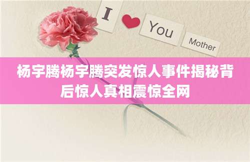 杨宇腾杨宇腾突发惊人事件揭秘背后惊人真相震惊全网