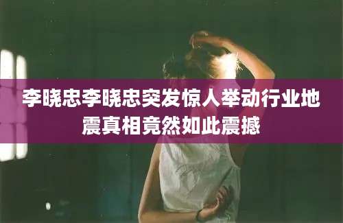 李晓忠李晓忠突发惊人举动行业地震真相竟然如此震撼