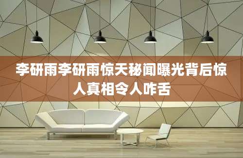 李研雨李研雨惊天秘闻曝光背后惊人真相令人咋舌
