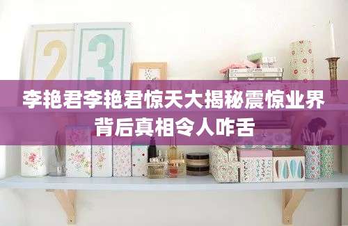 李艳君李艳君惊天大揭秘震惊业界背后真相令人咋舌