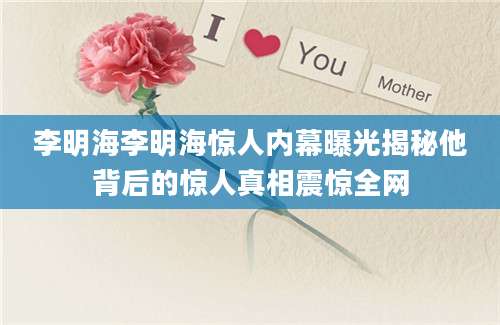 李明海李明海惊人内幕曝光揭秘他背后的惊人真相震惊全网