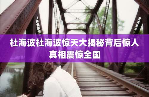 杜海波杜海波惊天大揭秘背后惊人真相震惊全国