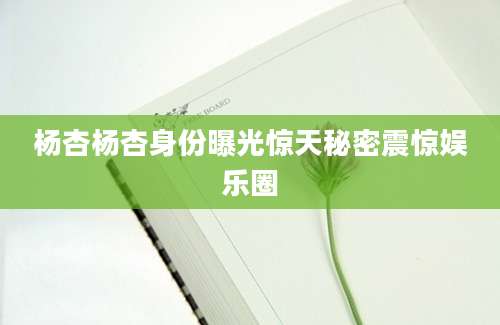 杨杏杨杏身份曝光惊天秘密震惊娱乐圈