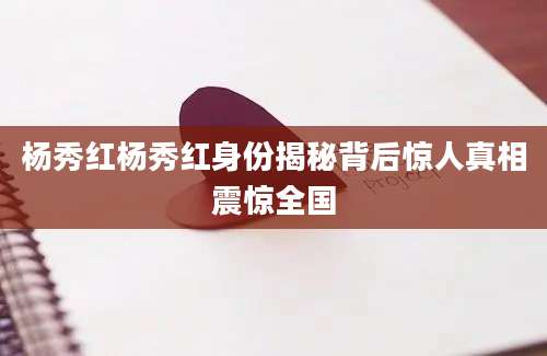 杨秀红杨秀红身份揭秘背后惊人真相震惊全国