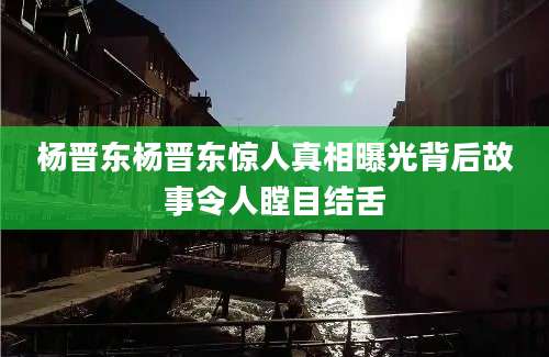 杨晋东杨晋东惊人真相曝光背后故事令人瞠目结舌