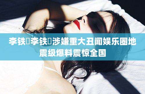 李铁眏李铁眏涉嫌重大丑闻娱乐圈地震级爆料震惊全国