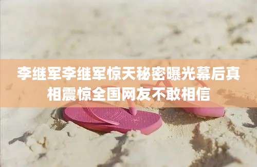 李继军李继军惊天秘密曝光幕后真相震惊全国网友不敢相信