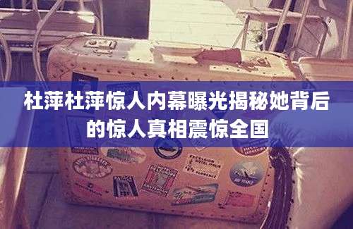 杜萍杜萍惊人内幕曝光揭秘她背后的惊人真相震惊全国