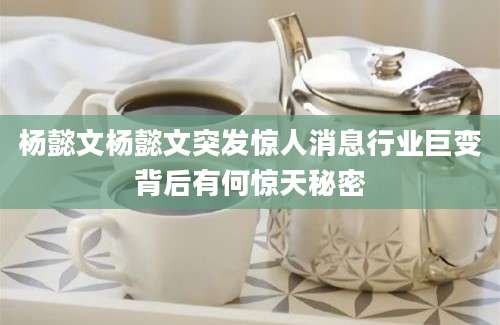 杨懿文杨懿文突发惊人消息行业巨变背后有何惊天秘密