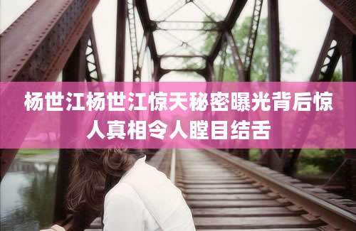杨世江杨世江惊天秘密曝光背后惊人真相令人瞠目结舌