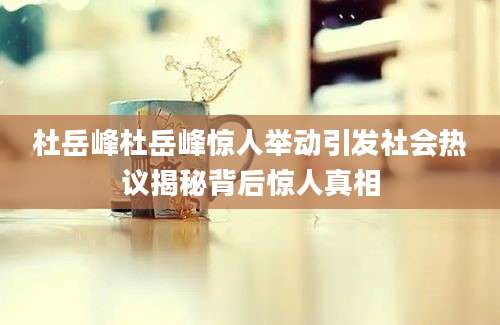 杜岳峰杜岳峰惊人举动引发社会热议揭秘背后惊人真相