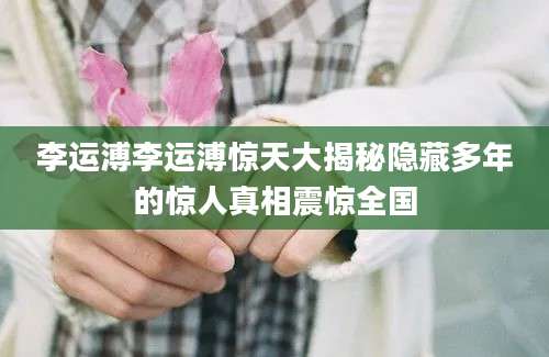 李运溥李运溥惊天大揭秘隐藏多年的惊人真相震惊全国