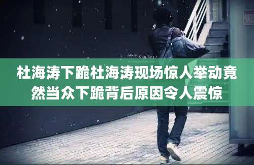 杜海涛下跪杜海涛现场惊人举动竟然当众下跪背后原因令人震惊