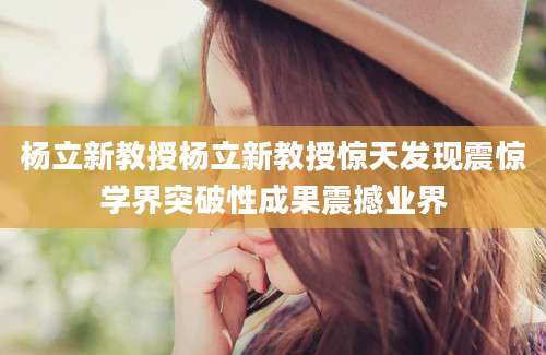 杨立新教授杨立新教授惊天发现震惊学界突破性成果震撼业界