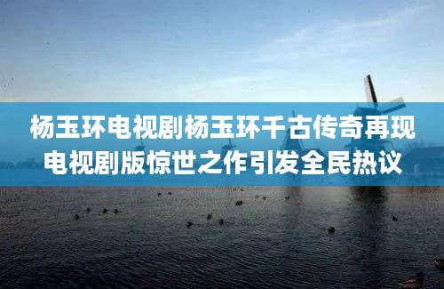 杨玉环电视剧杨玉环千古传奇再现电视剧版惊世之作引发全民热议