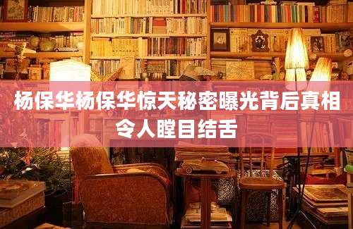 杨保华杨保华惊天秘密曝光背后真相令人瞠目结舌