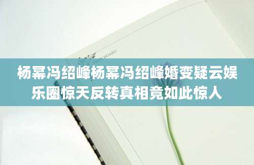 杨幂冯绍峰杨幂冯绍峰婚变疑云娱乐圈惊天反转真相竟如此惊人