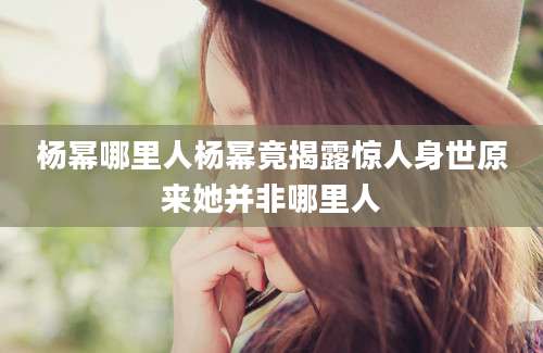 杨幂哪里人杨幂竟揭露惊人身世原来她并非哪里人
