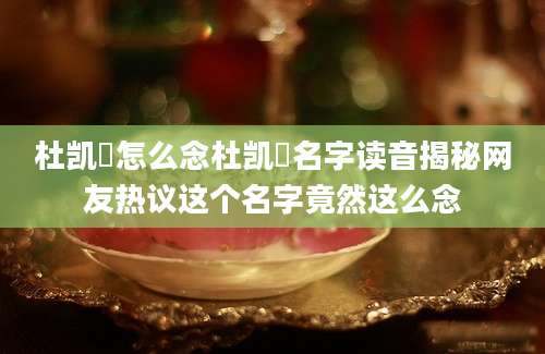 杜凯琹怎么念杜凯琹名字读音揭秘网友热议这个名字竟然这么念