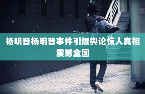 杨明晋杨明晋事件引爆舆论惊人真相震撼全国