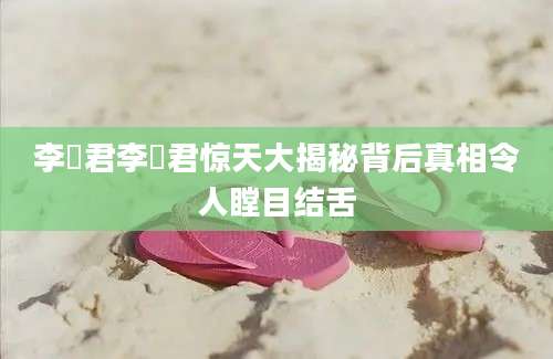 李祤君李祤君惊天大揭秘背后真相令人瞠目结舌