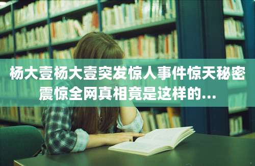 杨大壹杨大壹突发惊人事件惊天秘密震惊全网真相竟是这样的...