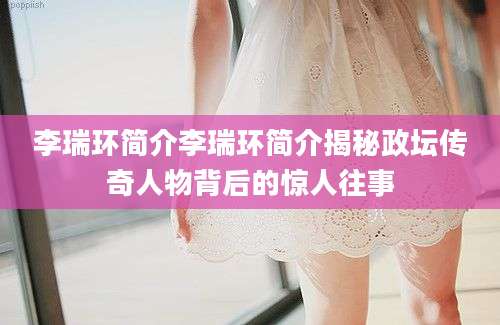 李瑞环简介李瑞环简介揭秘政坛传奇人物背后的惊人往事