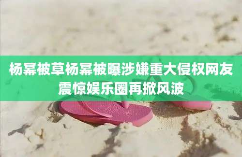 杨幂被草杨幂被曝涉嫌重大侵权网友震惊娱乐圈再掀风波