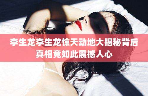 李生龙李生龙惊天动地大揭秘背后真相竟如此震撼人心