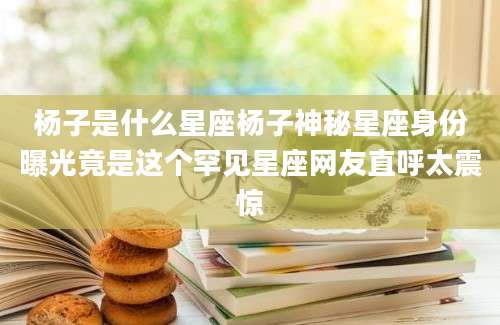 杨子是什么星座杨子神秘星座身份曝光竟是这个罕见星座网友直呼太震惊