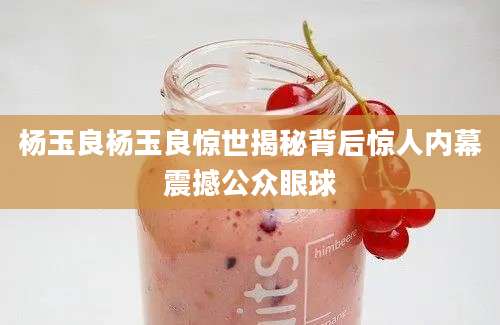 杨玉良杨玉良惊世揭秘背后惊人内幕震撼公众眼球
