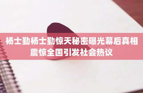 杨士勤杨士勤惊天秘密曝光幕后真相震惊全国引发社会热议