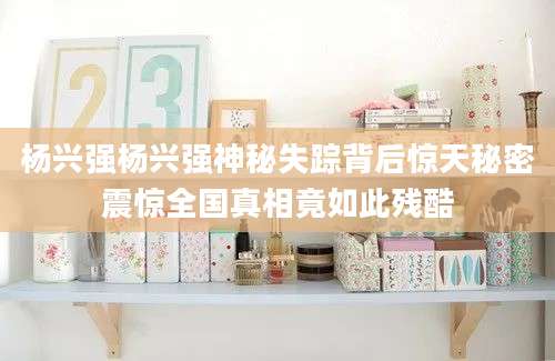 杨兴强杨兴强神秘失踪背后惊天秘密震惊全国真相竟如此残酷
