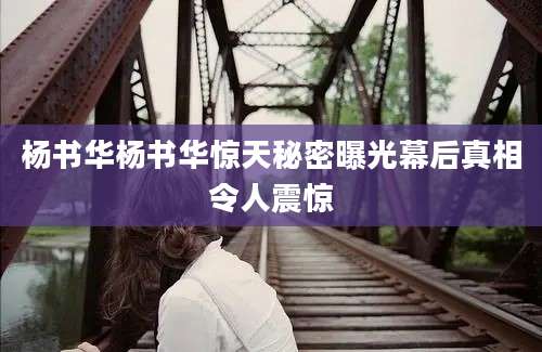 杨书华杨书华惊天秘密曝光幕后真相令人震惊
