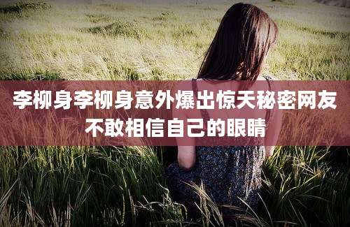 李柳身李柳身意外爆出惊天秘密网友不敢相信自己的眼睛
