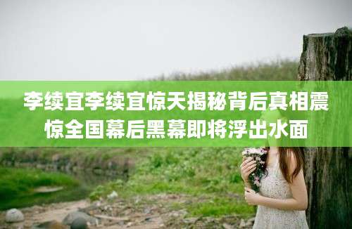 李续宜李续宜惊天揭秘背后真相震惊全国幕后黑幕即将浮出水面
