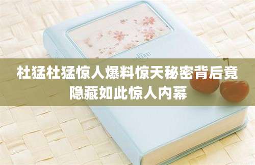 杜猛杜猛惊人爆料惊天秘密背后竟隐藏如此惊人内幕