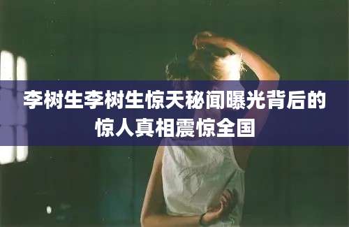 李树生李树生惊天秘闻曝光背后的惊人真相震惊全国