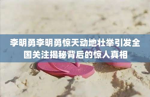 李明勇李明勇惊天动地壮举引发全国关注揭秘背后的惊人真相